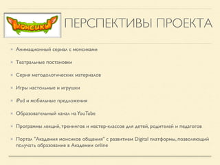 ПЕРСПЕКТИВЫ ПРОЕКТА
Анимационный сериал с монсиками
Театральные постановки 
Серия методологических материалов
Игры настольные и игрушки
iPad и мобильные предложения
Образовательный канал наYouTube
Программы лекций, тренингов и мастер-классов для детей, родителей и педагогов
Портал "Академия монсиков общения" с развитием Digital платформы, позволяющий
получать образование в Академии online
 