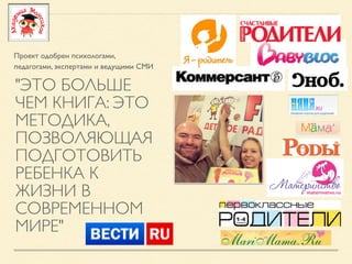 "ЭТО БОЛЬШЕ
ЧЕМ КНИГА: ЭТО
МЕТОДИКА,
ПОЗВОЛЯЮЩАЯ
ПОДГОТОВИТЬ
РЕБЕНКА К
ЖИЗНИ В
СОВРЕМЕННОМ
МИРЕ"
Проект одобрен психологами,
педагогами, экспертами и ведущими СМИ
 