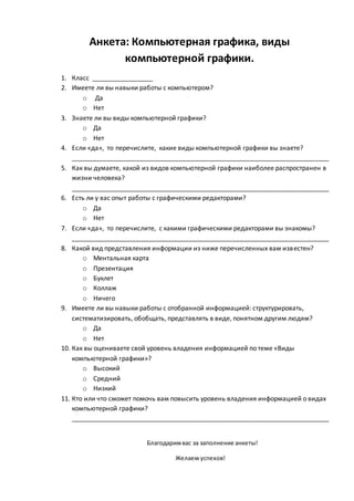 Анкета: Компьютерная графика, виды
компьютерной графики.
1. Класс _________________
2. Имеете ли вы навыки работы с компьютером?
o Да
o Нет
3. Знаете ли вы виды компьютерной графики?
o Да
o Нет
4. Если «да», то перечислите, какие виды компьютерной графики вы знаете?
________________________________________________________________________
5. Как вы думаете, какой из видов компьютерной графики наиболее распространен в
жизни человека?
________________________________________________________________________
6. Есть ли у вас опыт работы с графическими редакторами?
o Да
o Нет
7. Если «да», то перечислите, с какими графическими редакторами вы знакомы?
________________________________________________________________________
8. Какой вид представления информации из ниже перечисленных вам известен?
o Ментальная карта
o Презентация
o Буклет
o Коллаж
o Ничего
9. Имеете ли вы навыки работы с отобранной информацией: структурировать,
систематизировать, обобщать, представлять в виде, понятном другим людям?
o Да
o Нет
10. Как вы оцениваете свой уровень владения информацией по теме «Виды
компьютерной графики»?
o Высокий
o Средний
o Низкий
11. Кто или что сможет помочь вам повысить уровень владения информацией о видах
компьютерной графики?
________________________________________________________________________
Благодаримвас за заполнение анкеты!
Желаем успехов!
 