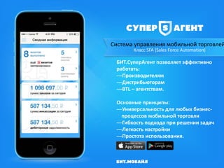 Система управления мобильной торговлей
Класс SFA (Sales Force Automation)
БИТ.СуперАгент позволяет эффективно
работать:
—Производителям
—Дистрибьюторам
—BTL – агентствам.
Основные принципы:
—Универсальность для любых бизнес-
процессов мобильной торговли
—Гибкость подхода при решении задач
—Легкость настройки
—Простота использования.
 
