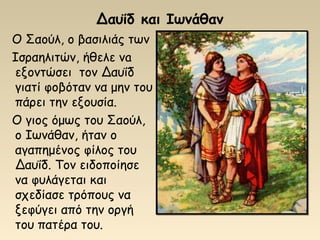 Δαυΐδ και Ιωνάθαν
Ο Σαούλ, ο βασιλιάς των
Ισραηλιτών, ήθελε νa
εξοντώσει τον Δαυΐδ
γιατί φοβόταν να μην του
πάρει την εξουσία.
Ο γιος όμως του Σαούλ,
ο Ιωνάθαν, ήταν ο
αγαπημένος φίλος του
Δαυΐδ. Τον ειδοποίησε
να φυλάγεται και
σχεδίασε τρόπους να
ξεφύγει από την οργή
του πατέρα του.
 