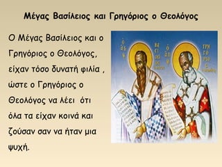 Μέγας Βασίλειος και Γρηγόριος ο Θεολόγος
Ο Μέγας Βασίλειος και ο
Γρηγόριος ο Θεολόγος,
είχαν τόσο δυνατή φιλία ,
ώστε ο Γρηγόριος ο
Θεολόγος να λέει ότι
όλα τα είχαν κοινά και
ζούσαν σαν να ήταν μια
ψυχή.
 
