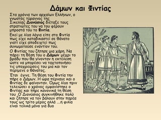 Δάμων και Φιντίας
Στα χρόνια των αρχαίων Ελλήνων, ο
γνωστός τύραννος της
Σικελίας Διονύσιος διέταξε τους
στρατιώτες του να του φέρουν
μπροστά του το Φιντία.
Εκεί με λίγα λόγια είπε στο Φιντία
πως είχε καταδικαστεί σε θάνατο
γιατί είχε αποδειχτεί πως
συνωμοτούσε εναντίον του.
Ο Φιντίας του ζήτησε μια χάρη. Να
πάρει τη θέση του ο Δάμων μέχρι το
βράδυ που θα γίνονταν η εκτέλεση
ώστε να μπορέσει να ταχτοποιήσει
τις υποχρεώσεις του μια και τον
περίμενε ο θάνατος.
Έτσι έγινε. Τη θέση του Φιντία την
πήρε ο Δάμων. Η ώρα πέρναγε και ο
Φιντίας δε φαίνονταν. Όμως λίγο πριν
τελειώσει ο χρόνος εμφανίστηκε ο
Φιντίας και πήρε κανονικά τη θέση
του .Ο Διονύσιος συγκινήθηκε πολύ
και ζήτησε να τον βάλουν στην παρέα
τους ως τρίτο μέρος αλλά ….η φιλία
είναι τελικά μόνο για δυο
 