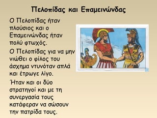 Πελοπίδας και Επαμεινώνδας
Ο Πελοπίδας ήταν
πλούσιος και ο
Επαμεινώνδας ήταν
πολύ φτωχός.
Ο Πελοπίδας για να μην
νιώθει ο φίλος του
άσχημα ντυνόταν απλά
και έτρωγε λίγο.
Ήταν και οι δύο
στρατηγοί και με τη
συνεργασία τους
κατάφεραν να σώσουν
την πατρίδα τους.
 