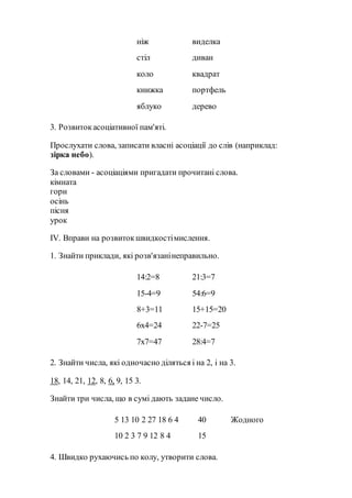 ніж виделка
стіл диван
коло квадрат
книжка портфель
яблуко дерево
3. Розвитокасоціативної пам'яті.
Прослухати слова, записати власні асоціації до слів (наприклад:
зірка небо).
За словами - асоціаціями пригадати прочитані слова.
кімната
гори
осінь
пісня
урок
IV. Вправи на розвитокшвидкостімислення.
1. Знайти приклади, які розв'язанінеправильно.
14:2=8 21:3=7
15-4=9 54:6=9
8+3=11 15+15=20
6х4=24 22-7=25
7х7=47 28:4=7
2. Знайти числа, які одночасно діляться і на 2, і на 3.
18, 14, 21, 12, 8, 6, 9, 15 3.
Знайти три числа, що в сумі дають задане число.
5 13 10 2 27 18 6 4 40 Жодного
10 2 3 7 9 12 8 4 15
4. Швидко рухаючись по колу, утворити слова.
 