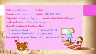 -ชื่อบิดา นายวุฒิชัย แซ่ท่อ โทรศัพท์ -
-ชื่อมารดา นางย่าง แซ่ท่อ โทรศัพท์ 080-1271327
-ชื่อผู้ปกครอง นางสาววิยะดา ชื่นชูภาพ ความเกี่ยวพันธ์กับนักเรียน เป็น ผู้ดูแล
- จบชั้น ม.3 มาจาก โรงเรียน ชลประทานผาแตก
เนื้อหา/วิชาคอมพิวเตอร์ ที่เคยเรียนมา ได้แก่
/ Microsoft Word / Microsoft Excel
/ Microsoft Powerpoint อื่น ๆ photoshop
โปรแกรมที่ถนัด Microsoft Powerpoint และ Microsoft Word
 