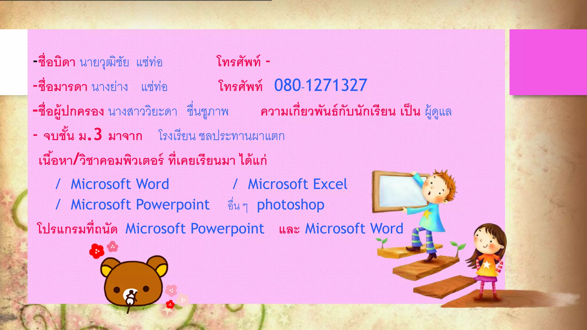 -ชื่อบิดา นายวุฒิชัย แซ่ท่อ โทรศัพท์ -
-ชื่อมารดา นางย่าง แซ่ท่อ โทรศัพท์ 080-1271327
-ชื่อผู้ปกครอง นางสาววิยะดา ชื่นชูภาพ ความเกี่ยวพันธ์กับนักเรียน เป็น ผู้ดูแล
- จบชั้น ม.3 มาจาก โรงเรียน ชลประทานผาแตก
เนื้อหา/วิชาคอมพิวเตอร์ ที่เคยเรียนมา ได้แก่
/ Microsoft Word / Microsoft Excel
/ Microsoft Powerpoint อื่น ๆ photoshop
โปรแกรมที่ถนัด Microsoft Powerpoint และ Microsoft Word
 