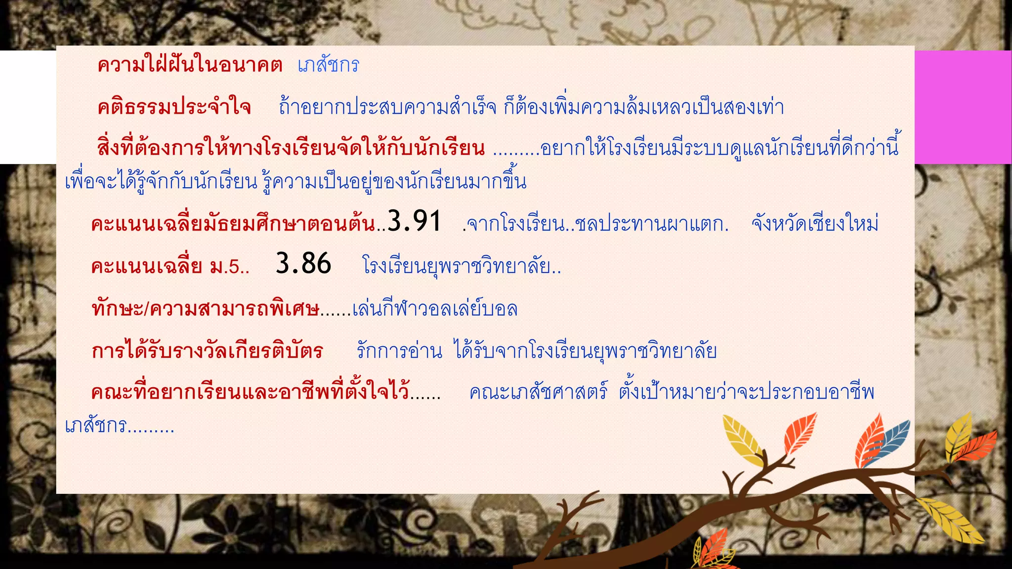 ความใฝ่ฝันในอนาคต เภสัชกร
คติธรรมประจาใจ ถ้าอยากประสบความสาเร็จ ก็ต้องเพิ่มความล้มเหลวเป็นสองเท่า
สิ่งที่ต้องการให้ทางโรงเรียนจัดให้กับนักเรียน .........อยากให้โรงเรียนมีระบบดูแลนักเรียนที่ดีกว่านี้
เพื่อจะได้รู้จักกับนักเรียน รู้ความเป็นอยู่ของนักเรียนมากขึ้น
คะแนนเฉลี่ยมัธยมศึกษาตอนต้น..3.91 .จากโรงเรียน..ชลประทานผาแตก. จังหวัดเชียงใหม่
คะแนนเฉลี่ย ม.5.. 3.86 โรงเรียนยุพราชวิทยาลัย..
ทักษะ/ความสามารถพิเศษ......เล่นกีฬาวอลเล่ย์บอล
การได้รับรางวัลเกียรติบัตร รักการอ่าน ได้รับจากโรงเรียนยุพราชวิทยาลัย
คณะที่อยากเรียนและอาชีพที่ตั้งใจไว้...... คณะเภสัชศาสตร์ ตั้งเป้าหมายว่าจะประกอบอาชีพ
เภสัชกร.........
 