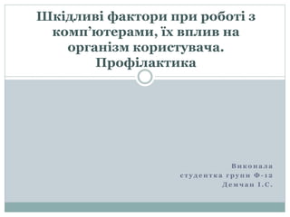 В и к о н а л а
с т у д е н т к а г р у п и Ф - 1 2
Д е м ч а н І . С .
Шкідливі фактори при роботі з
комп’ютерами, їх вплив на
організм користувача.
Профілактика
 