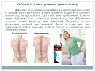 Сидяче положення протягом тривалого часу
При роботі за комп'ютером ми сидимо в розслабленій позі. Однак
у наслідок вона є вимушеною й мало приємною. Надалі вона загрожує
різного роду захворюваннями. Одні з них легко проявляються й досить
легко лікуються. А от патологічні захворювання, що відбуваються
усередині нашого організму дуже небезпечні. Наприклад, сколіоз
(скривлення постави) при запущеній формі загрожує тим, що,
викривляючи хребет, защемляє нервову систему й відбувається зсув
внутрішніх органів.
 