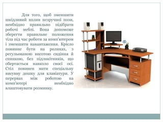 Для того, щоб зменшити
шкідливий вплив незручної пози,
необхідно правильно підібрати
робочі меблі. Вона допоможе
зберегти правильне положення
тіла під час роботи за комп'ютером
і зменшити навантаження. Крісло
повинне бути на роликах, з
регульованою висотою сидіння й
спинкою, без підлокітників, що
обертається навколо своєї осі.
Стіл повинен мати спеціальну
висувну дошку для клавіатури. У
перервах між роботою на
комп'ютері необхідно
влаштовувати розминку.
 
