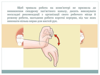 Щоб тривала робота на комп'ютері не призвела до
виникнення синдрому зап'ястного каналу, досить виконувати
нескладні рекомендації з організації свого робочого місця й
режиму роботи, щогодини робити короткі перерви, під час яких
виконати кілька вправ для кистей рук.
 