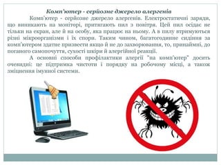 Комп'ютер - серйозне джерело алергенів
Комп'ютер - серйозне джерело алергенів. Електростатичні заряди,
що виникають на моніторі, притягають пил з повітря. Цей пил осідає не
тільки на екран, але й на особу, яка працює на ньому. А в пилу втримуються
різні мікроорганізми і їх спори. Таким чином, багатогодинне сидіння за
комп'ютером здатне призвести якщо й не до захворювання, то, принаймні, до
поганого самопочуття, сухості шкіри й алергійної реакції.
А основні способи профілактики алергії "на комп'ютер" досить
очевидні: це підтримка чистоти і порядку на робочому місці, а також
зміцнення імунної системи.
 