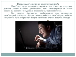 Вплив комп'ютера на психічне здоров'я
Комп'ютер зараз називають драконом, що харчується дитячими
душами. Дитині властива допитливість, вона спрямовується до всього
нового, що захоплює й годинами проводить час за комп'ютером.
Все частіше з'являються повідомлення про виникнення
комп'ютерної залежності. Дійсно, тривала робота за комп'ютером, робота в
Інтернеті та комп'ютерні ігри можуть викликати подібні психічні розлади.
 