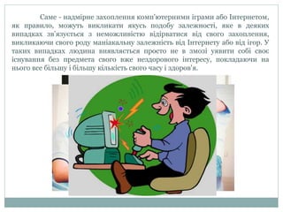 Саме - надмірне захоплення комп'ютерними іграми або Інтернетом,
як правило, можуть викликати якусь подобу залежності, яке в деяких
випадках зв’язується з неможливістю відірватися від свого захоплення,
викликаючи свого роду маніакальну залежність від Інтернету або від ігор. У
таких випадках людина виявляється просто не в змозі уявити собі своє
існування без предмета свого вже нездорового інтересу, покладаючи на
нього все більшу і більшу кількість свого часу і здоров'я.
 