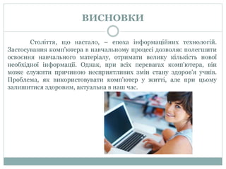 ВИСНОВКИ
Століття, що настало, – епоха інформаційних технологій.
Застосування комп'ютера в навчальному процесі дозволяє полегшити
освоєння навчального матеріалу, отримати велику кількість нової
необхідної інформації. Однак, при всіх перевагах комп'ютера, він
може служити причиною несприятливих змін стану здоров'я учнів.
Проблема, як використовувати комп'ютер у житті, але при цьому
залишитися здоровим, актуальна в наш час.
 