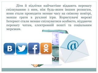 Діти й підлітки найчастіше віддають перевагу
спілкуванню з ним, ніж будь-яким іншим розвагам,
вони стали проводити менше часу на свіжому повітрі,
менше грати в рухливі ігри. Користувачі мережі
Інтернет стали менше спілкуватися особисто, віддаючи
перевагу чатам, електронній пошті та соціальним
мережам.
 