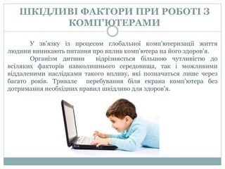 ШКІДЛИВІ ФАКТОРИ ПРИ РОБОТІ З
КОМП’ЮТЕРАМИ
У зв'язку із процесом глобальної комп'ютеризації життя
людини виникають питання про вплив комп'ютера на його здоров'я.
Організм дитини відрізняється більшою чутливістю до
всіляких факторів навколишнього середовища, так і можливими
віддаленими наслідками такого впливу, які позначаться лише через
багато років. Тривале перебування біля екрана комп'ютера без
дотримання необхідних правил шкідливо для здоров'я.
 