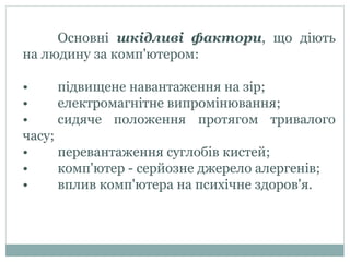 Основні шкідливі фактори, що діють
на людину за комп'ютером:
• підвищене навантаження на зір;
• електромагнітне випромінювання;
• сидяче положення протягом тривалого
часу;
• перевантаження суглобів кистей;
• комп'ютер - серйозне джерело алергенів;
• вплив комп'ютера на психічне здоров'я.
 