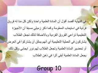 ‫ف‬ ‫له‬ ‫منا‬ ‫كل‬ ‫ولكن‬ ‫واحدة‬ ‫العلمية‬ ‫المادة‬ ‫أن‬ ‫أقول‬ ‫أقصد‬ ‫النهاية‬ ‫في‬‫رول‬
‫األجه‬ ‫أن‬ ‫مسبقا‬ ‫زميلي‬ ‫ذكر‬ ‫وكما‬ ‫المعلومة‬ ‫استيعاب‬ ‫في‬ ‫فردية‬‫زة‬
‫ال‬ ‫تجعل‬ ‫لذلك‬ ‫وباالضافة‬ ‫الفردية‬ ‫الفرول‬ ‫تراعي‬ ‫التعليمية‬‫طالب‬
‫ف‬ ‫يشاركوا‬ ‫أن‬ ‫يمكن‬ ‫أنهم‬ ‫أي‬ ‫التعليمية‬ ‫العملية‬ ‫في‬ ‫يشاركون‬‫العرض‬ ‫ي‬
‫ذ‬ ‫وكل‬ ‫ايجابي‬ ‫دور‬ ‫لهم‬ ‫الطالب‬ ‫وتجعل‬ ‫العلمية‬ ‫المادة‬ ‫تحضير‬ ‫أو‬‫لك‬
‫الطالب‬ ‫ذهن‬ ‫في‬ ‫أثرا‬ ‫أبقى‬ ‫العلمية‬ ‫المادة‬ ‫يجعل‬
Group 10
 