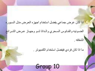 ‫السهبور‬ ‫متهل‬ ‫العهرض‬ ‫اجهزه‬ ‫استخدام‬ ‫يفضل‬ ‫جماعي‬ ‫عرض‬ ‫كان‬ ‫اذا‬‫ه‬
‫الشههرائح‬ ‫عههرض‬ ‫وجهههاز‬ ‫ههو‬ ‫والههداتا‬ ‫السههحري‬ ‫والفههانوس‬ ‫الضههوئيه‬
‫الشفافه‬.
‫استخدام‬ ‫فيفضل‬ ‫فردي‬ ‫كان‬ ‫اذا‬ ‫ما‬‫الكمبيوتر‬.
Group 10
 