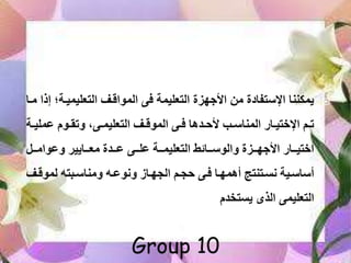 ‫التعليميف‬ ‫المواقف‬ ‫فى‬ ‫التعليمة‬ ‫األجهزة‬ ‫من‬ ‫اإلستفادة‬ ‫يمكننا‬‫مفا‬ ‫إذا‬ ‫ة؛‬
‫مل‬ ‫فو‬‫ف‬ ‫ت‬ ‫فى‬‫ف‬‫التعليم‬ ‫ف‬‫ف‬‫الموق‬ ‫فى‬‫ف‬‫ف‬ ‫فلما‬‫ف‬‫ألى‬ ‫فا‬‫ف‬‫المناس‬ ‫فام‬‫ف‬‫اإليتي‬ ‫فا‬‫ف‬‫ت‬‫فة‬‫ف‬‫ي‬
‫فف‬‫ف‬‫وام‬ ‫ففايي‬‫ف‬‫مع‬ ‫ففلة‬‫ف‬ ‫ففى‬‫ف‬‫ل‬ ‫ففة‬‫ف‬‫التعليم‬ ‫ففامة‬‫ف‬‫الوس‬ ‫ففزة‬‫ف‬‫األجه‬ ‫ففام‬‫ف‬‫ايتي‬
‫لموقف‬ ‫تب‬ ‫مناسف‬ ‫فب‬ ‫سو‬ ‫اللهفاه‬ ‫ىلفا‬ ‫ففى‬ ‫أممهفا‬ ‫ستفتنتأ‬ ‫أساسفية‬
‫الذى‬ ‫التعليمى‬‫يتتخل‬

Group 10
 