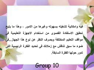 ‫فيب‬‫امكاسية‬‫تشغيلب‬‫بتهولب‬‫ما‬ ‫غي‬‫من‬‫االموم‬‫مذا‬‫ما‬‫يتي‬‫ح‬
‫يق‬ ‫تح‬‫االستفادة‬‫صوى‬ ‫ال‬‫من‬‫استخلا‬‫االجهزة‬‫التعليمية‬‫ف‬‫ى‬
‫مواق‬‫التعليا‬‫المختلفة‬‫ف‬ ‫بص‬‫النظ‬‫ن‬‫سوع‬‫مذا‬‫اللهاه‬...‫ف‬‫ى‬
‫ضوء‬‫ما‬‫ق‬ ‫س‬‫تناقش‬‫مع‬‫همالمك‬‫فى‬‫تحليل‬‫ة‬ ‫الفك‬‫ميتي‬ ‫ال‬‫ة‬‫التى‬
‫م‬ ‫تل‬‫ىولها‬‫ة‬ ‫الف‬‫ة‬ ‫التاب‬.

Group 10
 