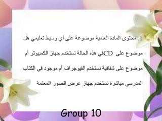 1.‫هل‬ ‫تعليمي‬ ‫وسيط‬ ‫أي‬ ‫على‬ ‫موضوعة‬ ‫العلمية‬ ‫المادة‬ ‫محتوى‬
‫على‬ ‫موضوع‬CD‫أم‬ ‫الكمبيوتر‬ ‫جهاز‬ ‫نستخدم‬ ‫الحالة‬ ‫هذه‬ ‫في‬
‫الكت‬ ‫في‬ ‫موجود‬ ‫أم‬ ‫الفيوجراف‬ ‫نستخدم‬ ‫فافية‬ ‫على‬ ‫موضوع‬‫اب‬
‫المعتمة‬ ‫الصور‬ ‫عرض‬ ‫جهاز‬ ‫نستخدم‬ ‫رة‬ ‫مبا‬ ‫المدرسي‬
Group 10
 