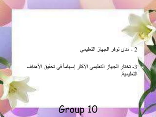 2-‫مدى‬‫الجهاز‬ ‫توفر‬‫التعليمي‬
3-‫األهداف‬ ‫تحقيق‬ ‫في‬ ً‫ا‬‫إسهام‬ ‫األكثر‬ ‫التعليمي‬ ‫الجهاز‬ ‫تختار‬
‫التعليمية‬.
Group 10
 
