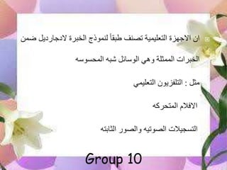 ‫الدجاردي‬ ‫الخبرة‬ ‫لنموذج‬ ً‫ا‬‫طبق‬ ‫تصنف‬ ‫التعليمية‬ ‫االجهزة‬ ‫ان‬‫ضمن‬ ‫ل‬
‫المحسوسه‬ ‫به‬ ‫الوسائل‬ ‫وهي‬ ‫الممثلة‬ ‫الخبرات‬
‫مثل‬:‫التعليمي‬ ‫التلفزيون‬
‫المتحركه‬ ‫االفالم‬
‫الثابته‬ ‫والصور‬ ‫الصوتيه‬ ‫التسجيالت‬
Group 10
 