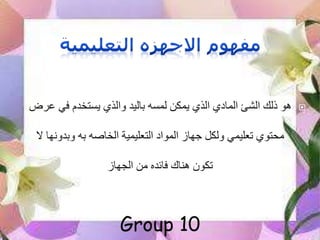 ‫في‬ ‫يستخدم‬ ‫والذي‬ ‫باليد‬ ‫لمسه‬ ‫يمكن‬ ‫الذي‬ ‫المادي‬ ‫الشئ‬ ‫ذلك‬ ‫هو‬‫عرض‬
‫وبدون‬ ‫به‬ ‫الخاصه‬ ‫التعليمية‬ ‫المواد‬ ‫جهاز‬ ‫ولكل‬ ‫تعليمي‬ ‫محتوي‬‫ال‬ ‫ها‬
‫من‬ ‫فائده‬ ‫هناك‬ ‫تكون‬‫الجهاز‬
Group 10
 