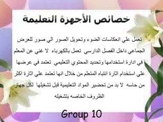 ‫للعرض‬ ‫صور‬ ‫الي‬ ‫الصور‬ ‫وتحويل‬ ‫الضوء‬ ‫انعكاسات‬ ‫علي‬ ‫تعمل‬
‫الدارسي‬ ‫الفصل‬ ‫داخل‬ ‫الجماعي‬‫بالكهرباء‬ ‫تعمل‬‫ال‬ ‫عن‬ ‫غني‬ ‫ال‬‫معلم‬
‫التعليمي‬ ‫المحتوي‬ ‫وتحديد‬ ‫استخدامها‬ ‫ادارة‬ ‫في‬‫ع‬ ‫في‬ ‫تعتمد‬‫رضها‬
‫اث‬ ‫علي‬ ‫تعتمد‬ ‫انها‬ ‫خالل‬ ‫من‬ ‫المتعلم‬ ‫انتباه‬ ‫اثارة‬ ‫استخدام‬ ‫علي‬‫اكثر‬ ‫ارة‬
‫حاسه‬ ‫من‬‫تشغيلها‬ ‫قبل‬ ‫التعليمية‬ ‫المواد‬ ‫تحضير‬ ‫من‬ ‫بد‬ ‫ال‬‫ل‬‫جهاز‬ ‫كل‬
‫بتشغيله‬ ‫الخاصه‬ ‫الظروف‬
Group 10
 