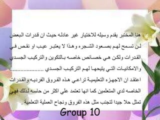 ‫ا‬ ‫قهدرات‬ ‫ان‬ ‫حيها‬ ‫عادلهه‬ ‫غير‬ ‫لالختيار‬ ‫وسيله‬ ‫يقدم‬ ‫المختبر‬ ‫هنا‬‫لهبع‬
‫فهه‬ ‫نقهه‬ ‫او‬ ‫عيهه‬ ‫يعتبههر‬ ‫ال‬ ‫وهههذا‬ ‫الشههجره‬ ‫بصههعود‬ ‫لهههم‬ ‫تسههمح‬ ‫لههن‬‫ي‬
‫ه‬‫ه‬‫الجس‬ ‫ه‬‫ه‬‫والتركي‬ ‫هالتكوين‬‫ه‬‫ب‬ ‫هه‬‫ه‬‫خاص‬ ‫هائ‬‫ه‬‫خص‬ ‫هي‬‫ه‬‫ه‬ ‫هن‬‫ه‬‫ولك‬ ‫هدرات‬‫ه‬‫الق‬‫دي‬
‫الجسههدي‬ ‫التركيهه‬ ‫لهههم‬ ‫يتيحههها‬ ‫التههي‬ ‫واالمكانيههات‬......................
‫هدر‬‫ه‬‫والق‬ ‫هه‬‫ه‬‫الفردي‬ ‫هرول‬‫ه‬‫الف‬ ‫هذه‬‫ه‬‫ه‬ ‫هي‬‫ه‬‫تراع‬ ‫هة‬‫ه‬‫التعليمي‬ ‫هزه‬‫ه‬‫االجه‬ ‫ان‬ ‫هد‬‫ه‬‫اعتق‬‫ات‬
‫لهذل‬ ‫حاسهه‬ ‫من‬ ‫اكثر‬ ‫علي‬ ‫تعتمد‬ ‫انها‬ ‫كما‬ ‫المتعلمين‬ ‫لدي‬ ‫الخاصه‬‫فههي‬ ‫ك‬
‫التعلم‬ ‫العملية‬ ‫ونجاح‬ ‫الفرول‬ ‫هذه‬ ‫مثل‬ ‫لتجن‬ ‫جيدا‬ ‫حال‬ ‫تمثل‬‫ية‬.
Group 10
 