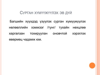 СУРГАН ХҮМҮҮЖҮҮЛЭХ ЭВ ДҮЙ
Багшийн хүүхдэд үзүүлэх сурган хүмүүжүүлэх
нөлөөллийн хэмжээг /тунг/ тухайн нөхцлөө
харгалзан тохируулан оновчтой хэрэглэх
өвөрмөц чадамж юм.
 