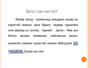 БАГШ ГЭЖ ХЭН БЭ?
Өсвөр залуу үеийнхэнд амьдрал ахуйд нь
хэрэгтэй мэдлэг, арга барил, чадвар туршлага
олж авахад нь туслах, тэднийг иргэн – бие хүн
болон хөгжин төлөвших, нийгэмших ажлыг
шинжлэх ухааны үндэстэй зохион байгуулах ур
чадвар бүхий хүн юм.
 