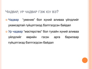 ЧАДВАР, УР ЧАДВАР ГЭЖ ЮУ ВЭ?
 Чадвар “умение” бол хүний аливаа үйлдлийг
ухамсартай гүйцэтгэхэд бэлтгэгдсэн байдал
 Ур чадвар “мастерство” бол тухайн хүний аливаа
үйлдлийг өөрийн гэсэн арга барилаар
гүйцэтгэхэд бэлтгэгдсэн байдал
 