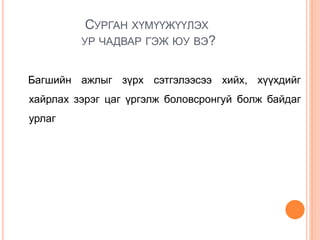 СУРГАН ХҮМҮҮЖҮҮЛЭХ
УР ЧАДВАР ГЭЖ ЮУ ВЭ?
Багшийн ажлыг зүрх сэтгэлээсээ хийх, хүүхдийг
хайрлах зэрэг цаг үргэлж боловсронгуй болж байдаг
урлаг
 