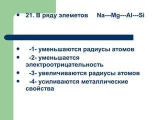  21. В ряду элеметов Na---Mg---Al---Si
 -1- уменьшаются радиусы атомов
 -2- уменьшается
электроотрицательность
 -3- увеличиваются радиусы атомов
 -4- усиливаются металлические
свойства
 