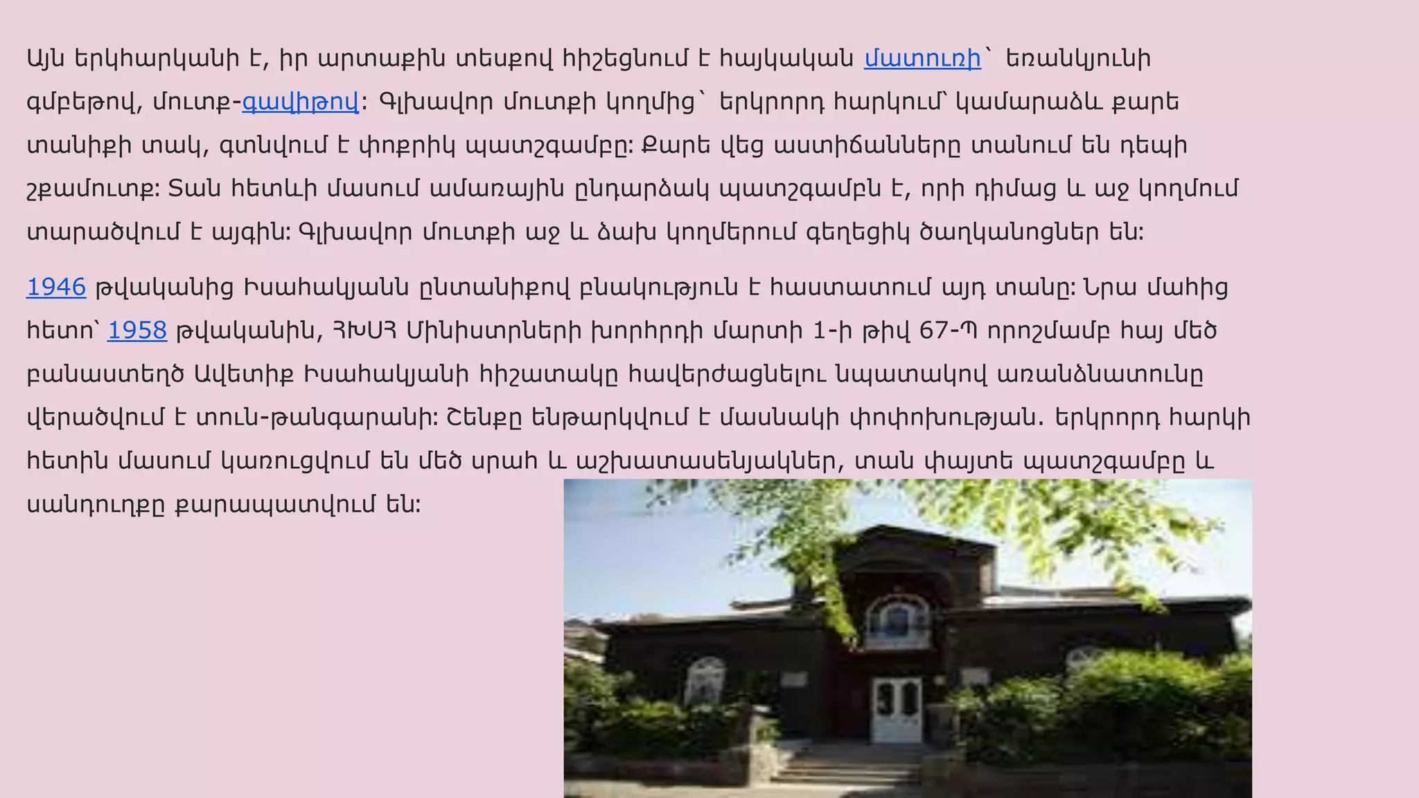 Այն երկհարկանի է, իր արտաքին տեսքով հիշեցնում է հայկական մատուռի` եռանկյունի
գմբեթով, մուտք-գավիթով: Գլխավոր մուտքի կողմից` երկրորդ հարկում՝ կամարաձև քարե
տանիքի տակ, գտնվում է փոքրիկ պատշգամբը։ Քարե վեց աստիճանները տանում են դեպի
շքամուտք։ Տան հետևի մասում ամառային ընդարձակ պատշգամբն է, որի դիմաց և աջ կողմում
տարածվում է այգին։ Գլխավոր մուտքի աջ և ձախ կողմերում գեղեցիկ ծաղկանոցներ են։
1946 թվականից Իսահակյանն ընտանիքով բնակություն է հաստատում այդ տանը։ Նրա մահից
հետո՝ 1958 թվականին, ՀԽՍՀ Մինիստրների խորհրդի մարտի 1-ի թիվ 67-Պ որոշմամբ հայ մեծ
բանաստեղծ Ավետիք Իսահակյանի հիշատակը հավերժացնելու նպատակով առանձնատունը
վերածվում է տուն-թանգարանի։ Շենքը ենթարկվում է մասնակի փոփոխության. երկրորդ հարկի
հետին մասում կառուցվում են մեծ սրահ և աշխատասենյակներ, տան փայտե պատշգամբը և
սանդուղքը քարապատվում են։
 
