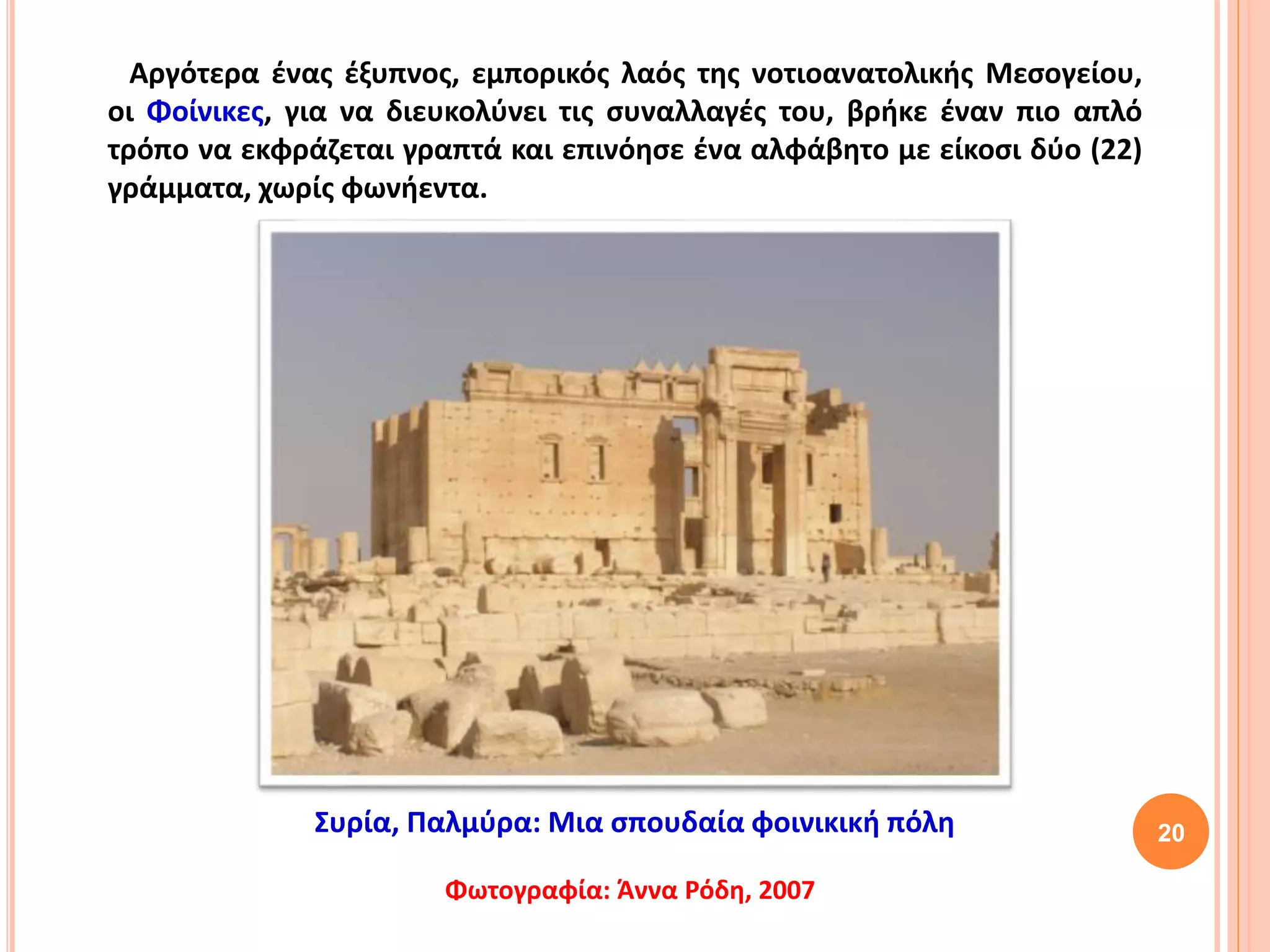 20
Αργότερα ένας έξυπνος, εμπορικός λαός της νοτιοανατολικής Μεσογείου,
οι Φοίνικες, για να διευκολύνει τις συναλλαγές του, βρήκε έναν πιο απλό
τρόπο να εκφράζεται γραπτά και επινόησε ένα αλφάβητο με είκοσι δύο (22)
γράμματα, χωρίς φωνήεντα.
Συρία, Παλμύρα: Μια σπουδαία φοινικική πόλη
Φωτογραφία: Άννα Ρόδη, 2007
 