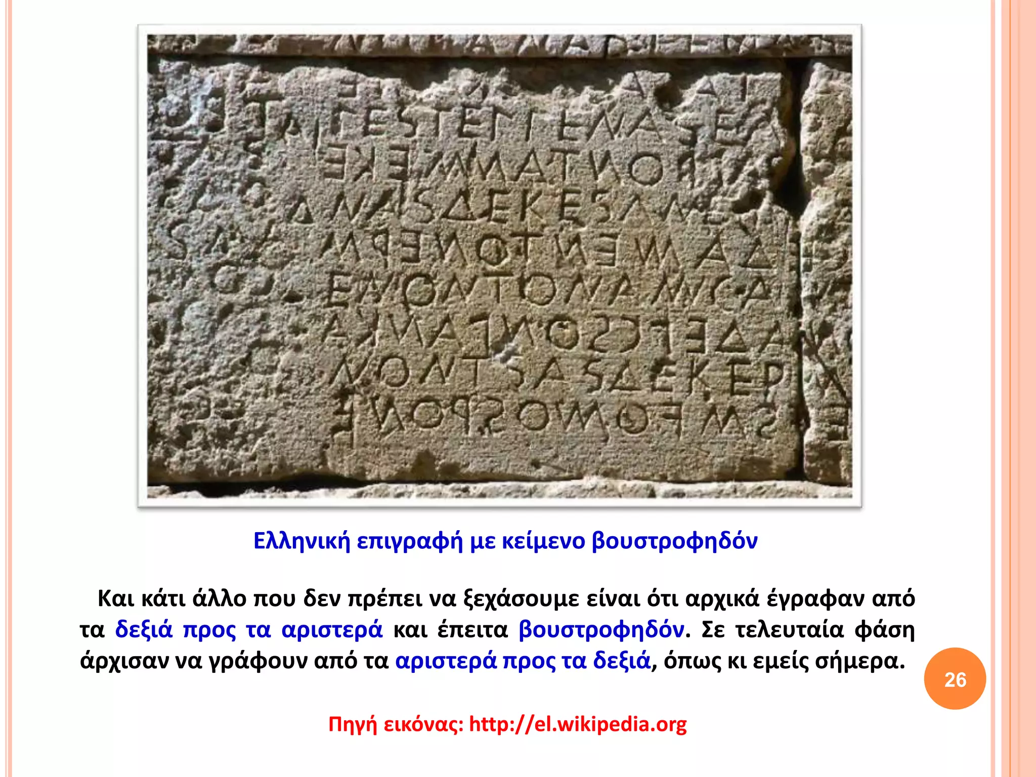 Και κάτι άλλο που δεν πρέπει να ξεχάσουμε είναι ότι αρχικά έγραφαν από
τα δεξιά προς τα αριστερά και έπειτα βουστροφηδόν. Σε τελευταία φάση
άρχισαν να γράφουν από τα αριστερά προς τα δεξιά, όπως κι εμείς σήμερα.
26
Ελληνική επιγραφή με κείμενο βουστροφηδόν
Πηγή εικόνας: http://el.wikipedia.org
 