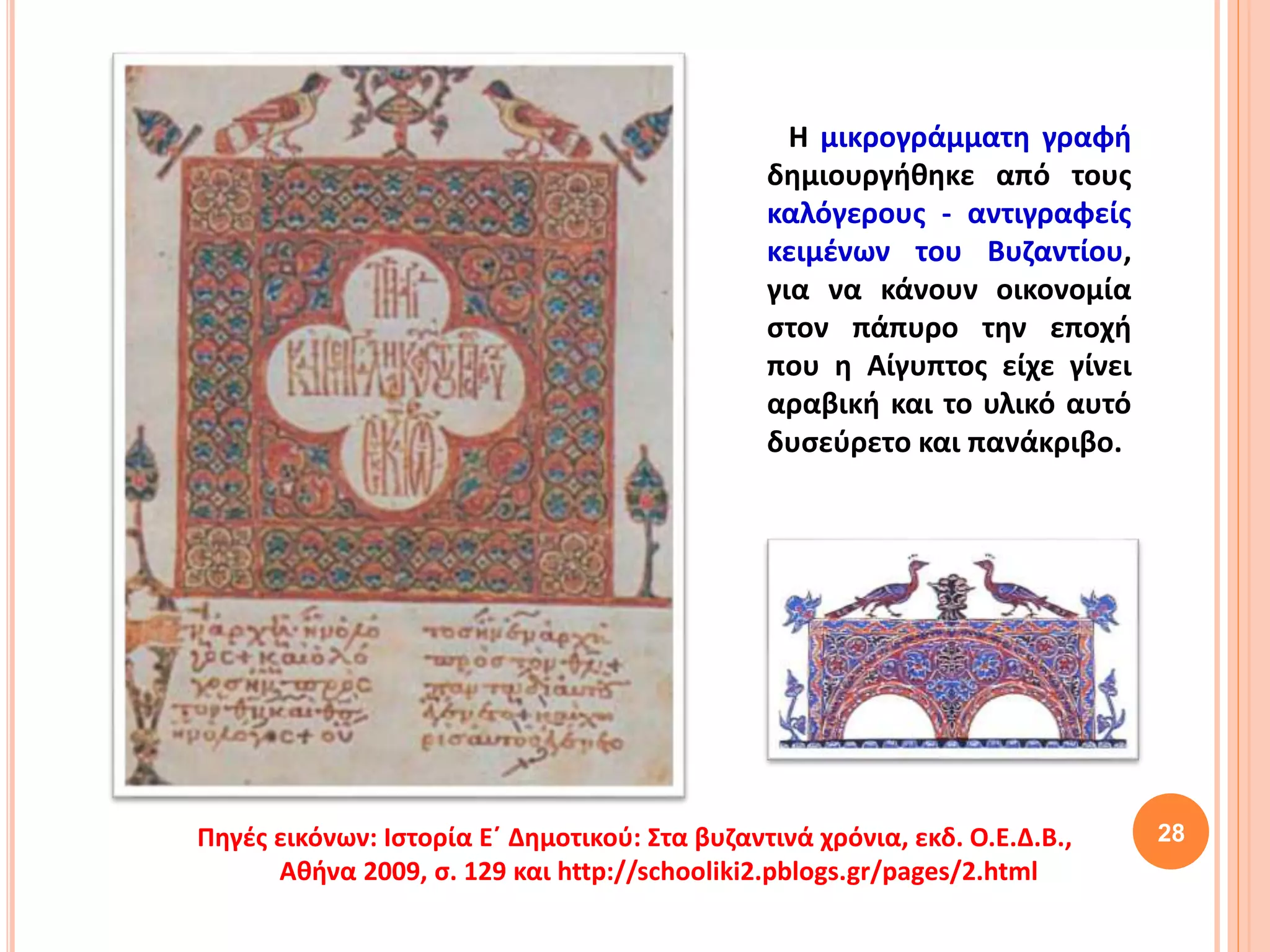 28
Η μικρογράμματη γραφή
δημιουργήθηκε από τους
καλόγερους - αντιγραφείς
κειμένων του Βυζαντίου,
για να κάνουν οικονομία
στον πάπυρο την εποχή
που η Αίγυπτος είχε γίνει
αραβική και το υλικό αυτό
δυσεύρετο και πανάκριβο.
Πηγές εικόνων: Ιστορία Ε΄ Δημοτικού: Στα βυζαντινά χρόνια, εκδ. Ο.Ε.Δ.Β.,
Αθήνα 2009, σ. 129 και http://schooliki2.pblogs.gr/pages/2.html
 