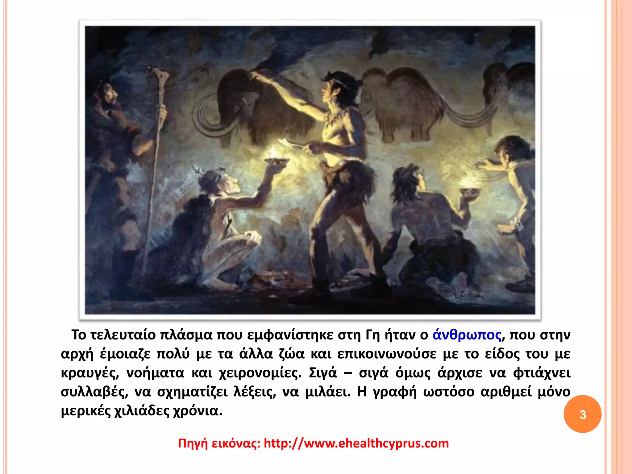 Το τελευταίο πλάσμα που εμφανίστηκε στη Γη ήταν ο άνθρωπος, που στην
αρχή έμοιαζε πολύ με τα άλλα ζώα και επικοινωνούσε με το είδος του με
κραυγές, νοήματα και χειρονομίες. Σιγά – σιγά όμως άρχισε να φτιάχνει
συλλαβές, να σχηματίζει λέξεις, να μιλάει. Η γραφή ωστόσο αριθμεί μόνο
μερικές χιλιάδες χρόνια. 3
Πηγή εικόνας: http://www.ehealthcyprus.com
 