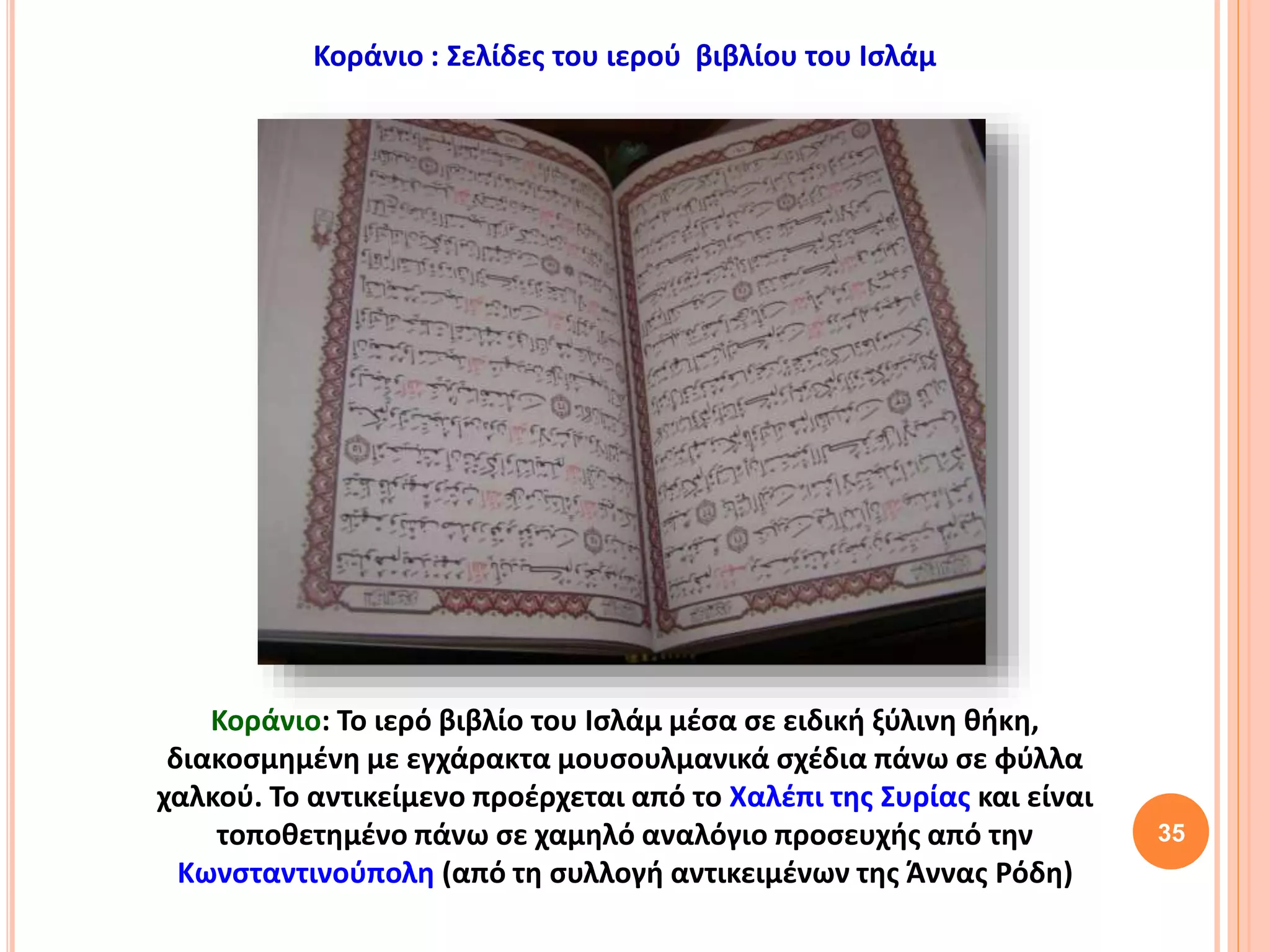 35
Κοράνιο : Σελίδες του ιερού βιβλίου του Ισλάμ
Κοράνιο: Το ιερό βιβλίο του Ισλάμ μέσα σε ειδική ξύλινη θήκη,
διακοσμημένη με εγχάρακτα μουσουλμανικά σχέδια πάνω σε φύλλα
χαλκού. Το αντικείμενο προέρχεται από το Χαλέπι της Συρίας και είναι
τοποθετημένο πάνω σε χαμηλό αναλόγιο προσευχής από την
Κωνσταντινούπολη (από τη συλλογή αντικειμένων της Άννας Ρόδη)
 