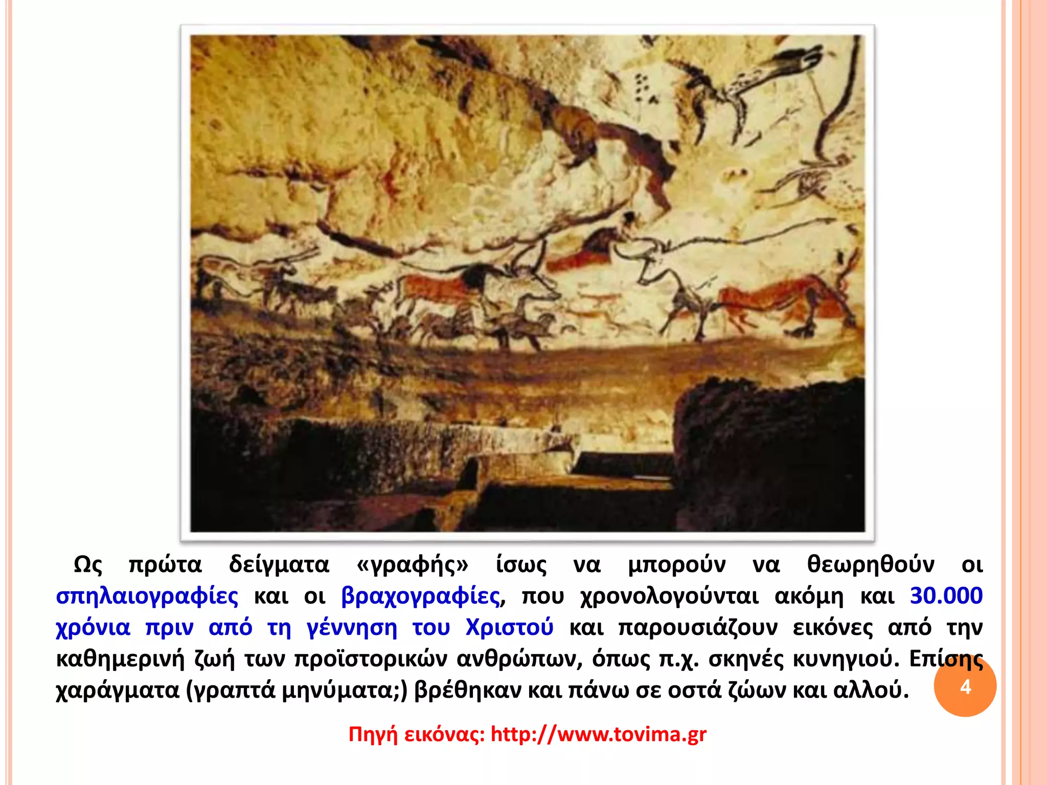 Ως πρώτα δείγματα «γραφής» ίσως να μπορούν να θεωρηθούν οι
σπηλαιογραφίες και οι βραχογραφίες, που χρονολογούνται ακόμη και 30.000
χρόνια πριν από τη γέννηση του Χριστού και παρουσιάζουν εικόνες από την
καθημερινή ζωή των προϊστορικών ανθρώπων, όπως π.χ. σκηνές κυνηγιού. Επίσης
χαράγματα (γραπτά μηνύματα;) βρέθηκαν και πάνω σε οστά ζώων και αλλού. 4
Πηγή εικόνας: http://www.tovima.gr
 