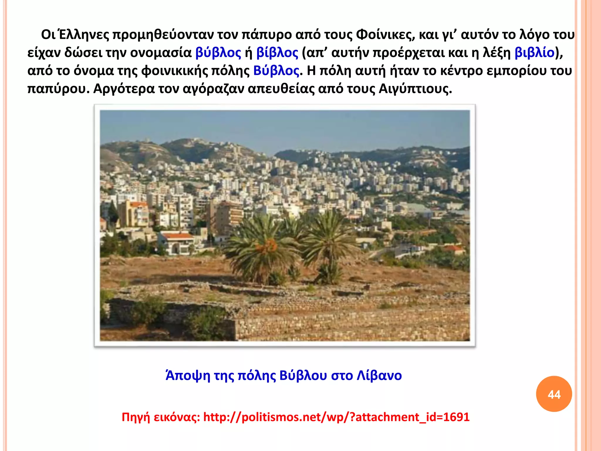 44
Οι Έλληνες προμηθεύονταν τον πάπυρο από τους Φοίνικες, και γι’ αυτόν το λόγο του
είχαν δώσει την ονομασία βύβλος ή βίβλος (απ’ αυτήν προέρχεται και η λέξη βιβλίο),
από το όνομα της φοινικικής πόλης Βύβλος. Η πόλη αυτή ήταν το κέντρο εμπορίου του
παπύρου. Αργότερα τον αγόραζαν απευθείας από τους Αιγύπτιους.
Άποψη της πόλης Βύβλου στο Λίβανο
Πηγή εικόνας: http://politismos.net/wp/?attachment_id=1691
 