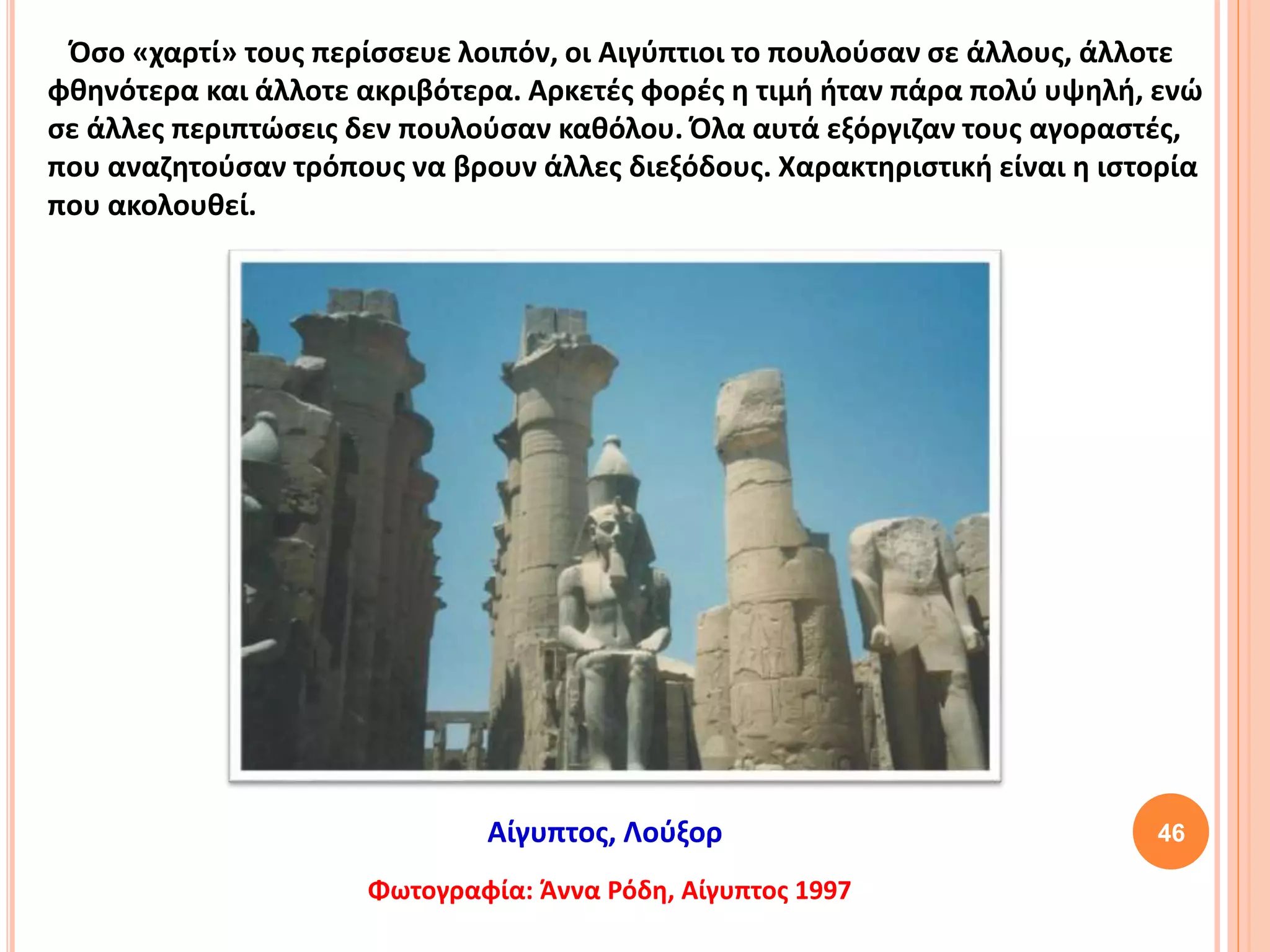 46
Όσο «χαρτί» τους περίσσευε λοιπόν, οι Αιγύπτιοι το πουλούσαν σε άλλους, άλλοτε
φθηνότερα και άλλοτε ακριβότερα. Αρκετές φορές η τιμή ήταν πάρα πολύ υψηλή, ενώ
σε άλλες περιπτώσεις δεν πουλούσαν καθόλου. Όλα αυτά εξόργιζαν τους αγοραστές,
που αναζητούσαν τρόπους να βρουν άλλες διεξόδους. Χαρακτηριστική είναι η ιστορία
που ακολουθεί.
Φωτογραφία: Άννα Ρόδη, Αίγυπτος 1997
Αίγυπτος, Λούξορ
 