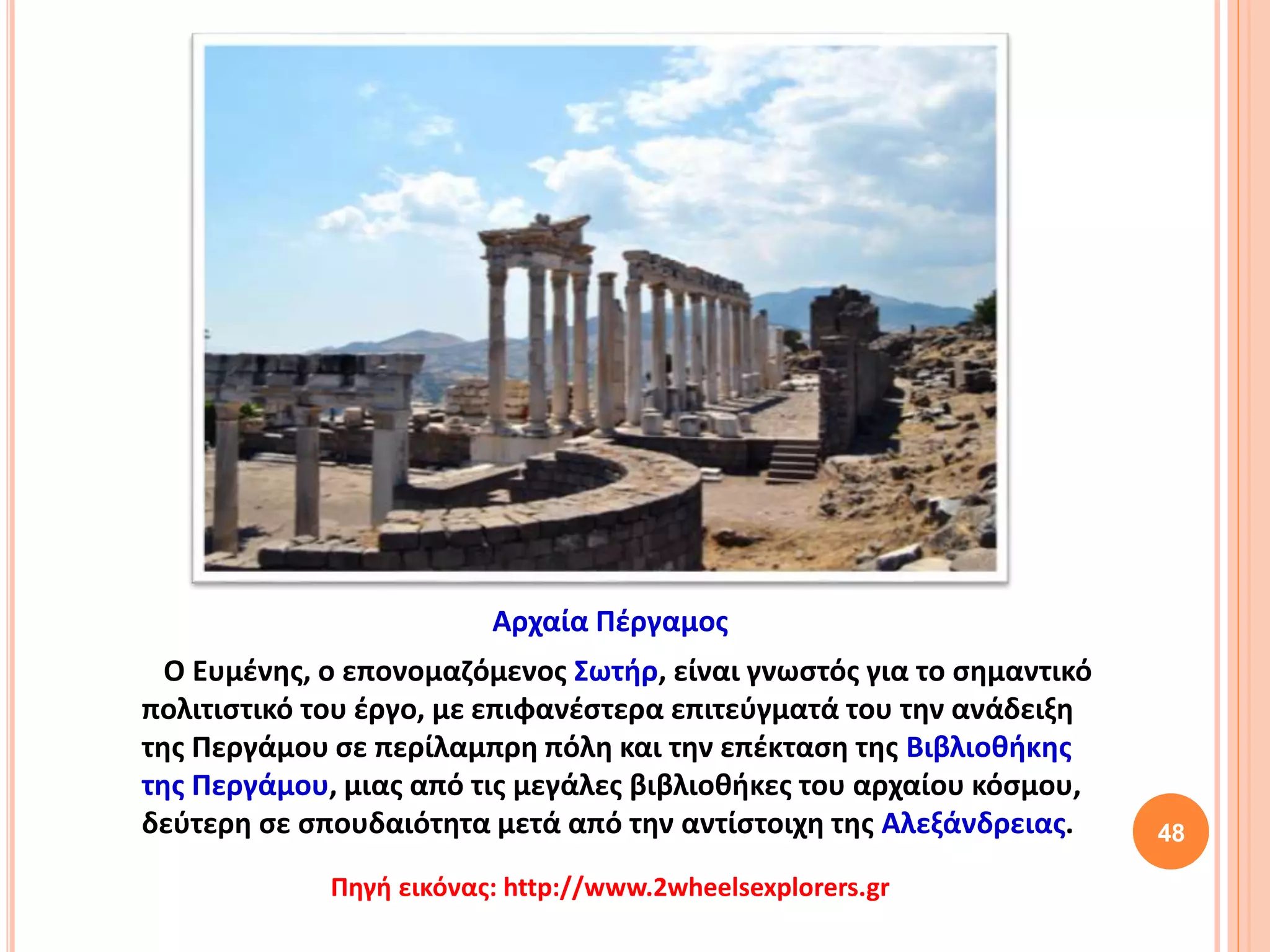 48
Ο Ευμένης, ο επονομαζόμενος Σωτήρ, είναι γνωστός για το σημαντικό
πολιτιστικό του έργο, με επιφανέστερα επιτεύγματά του την ανάδειξη
της Περγάμου σε περίλαμπρη πόλη και την επέκταση της Βιβλιοθήκης
της Περγάμου, μιας από τις μεγάλες βιβλιοθήκες του αρχαίου κόσμου,
δεύτερη σε σπουδαιότητα μετά από την αντίστοιχη της Αλεξάνδρειας.
Αρχαία Πέργαμος
Πηγή εικόνας: http://www.2wheelsexplorers.gr
 