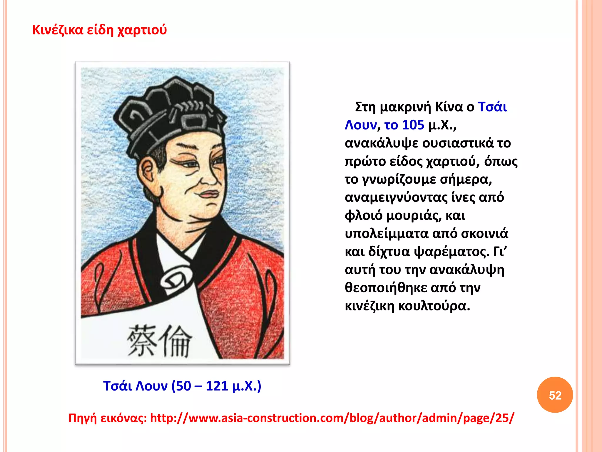 Στη μακρινή Κίνα ο Τσάι
Λουν, το 105 μ.Χ.,
ανακάλυψε ουσιαστικά το
πρώτο είδος χαρτιού, όπως
το γνωρίζουμε σήμερα,
αναμειγνύοντας ίνες από
φλοιό μουριάς, και
υπολείμματα από σκοινιά
και δίχτυα ψαρέματος. Γι’
αυτή του την ανακάλυψη
θεοποιήθηκε από την
κινέζικη κουλτούρα.
52
Πηγή εικόνας: http://www.asia-construction.com/blog/author/admin/page/25/
Κινέζικα είδη χαρτιού
Τσάι Λουν (50 – 121 μ.Χ.)
 