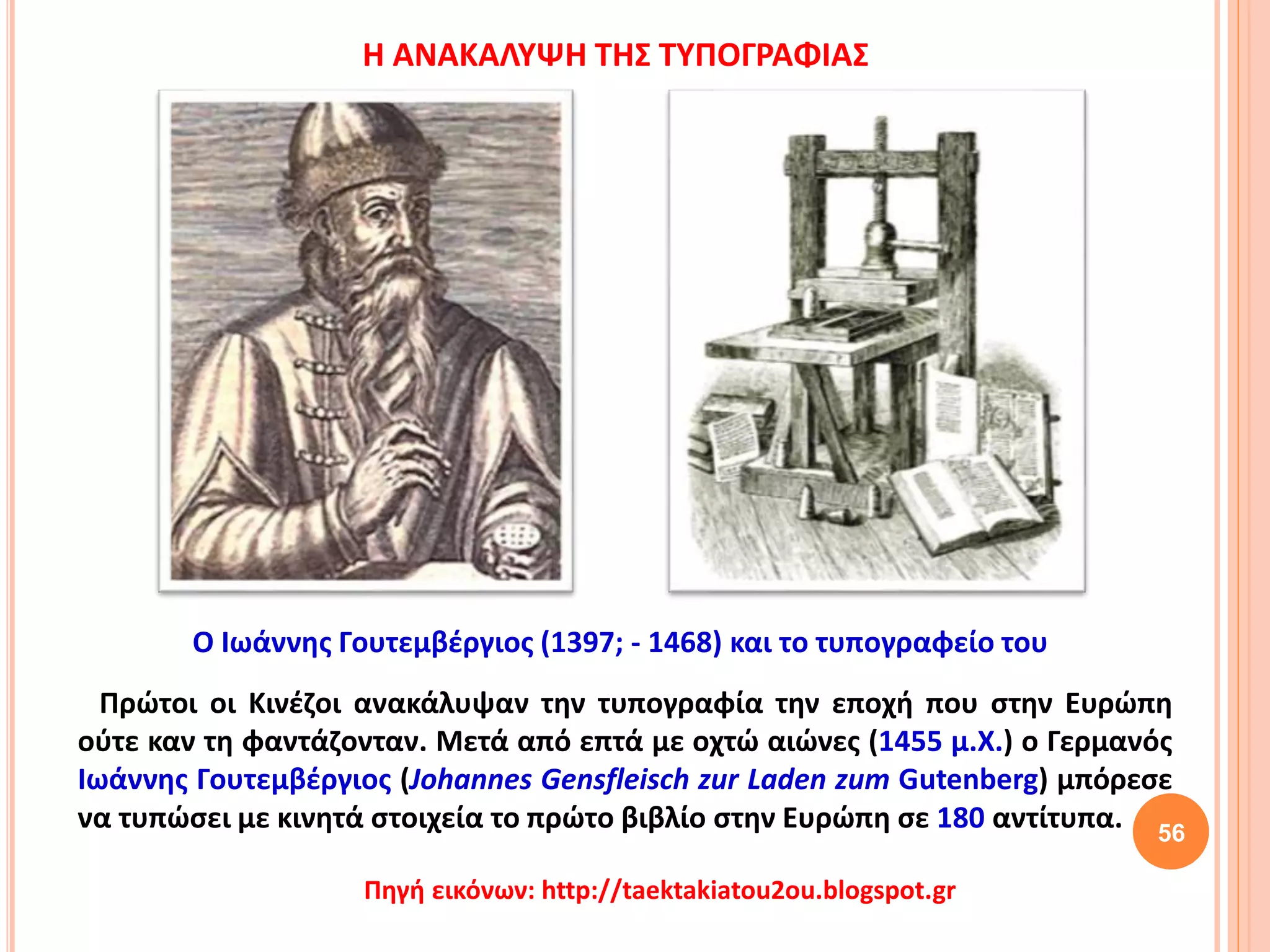Πρώτοι οι Κινέζοι ανακάλυψαν την τυπογραφία την εποχή που στην Ευρώπη
ούτε καν τη φαντάζονταν. Μετά από επτά με οχτώ αιώνες (1455 μ.Χ.) ο Γερμανός
Ιωάννης Γουτεμβέργιος (Johannes Gensfleisch zur Laden zum Gutenberg) μπόρεσε
να τυπώσει με κινητά στοιχεία το πρώτο βιβλίο στην Ευρώπη σε 180 αντίτυπα. 56
Πηγή εικόνων: http://taektakiatou2ou.blogspot.gr
Ο Ιωάννης Γουτεμβέργιος (1397; - 1468) και το τυπογραφείο του
Η ΑΝΑΚΑΛΥΨΗ ΤΗΣ ΤΥΠΟΓΡΑΦΙΑΣ
 